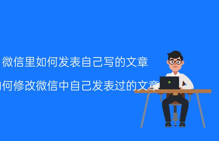 微信里如何发表自己写的文章 如何修改微信中自己发表过的文章？